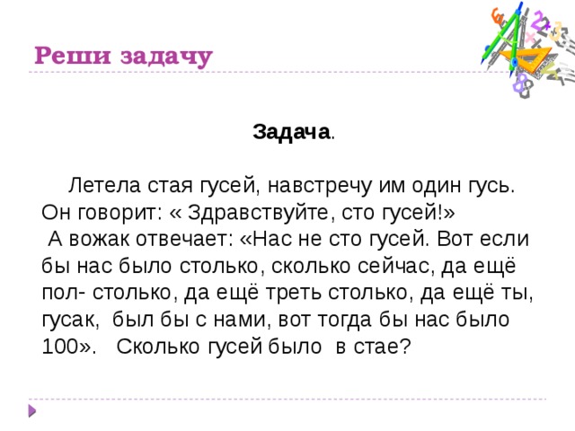 Реши задачу Задача .   Летела стая гусей, навстречу им один гусь. Он говорит: « Здравствуйте, сто гусей!»  А вожак отвечает: «Нас не сто гусей. Вот если бы нас было столько, сколько сейчас, да ещё пол- столько, да ещё треть столько, да ещё ты, гусак, был бы с нами, вот тогда бы нас было 100». Сколько гусей было в стае?   