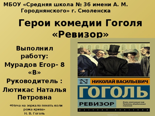 МБОУ «Средняя школа № 36 имени А. М. Городнянского» г. Смоленска Герои комедии Гоголя «Ревизор» Выполнил работу: Мурадов Егор- 8 «В» Руководитель : Лютикас Наталья Петровна   « Неча на зеркало пенять коли рожа крива» Н. В. Гоголь 