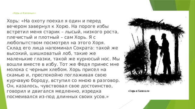 « Хорь и Калиныч» Хорь: «На охоту поехал я один и перед вечером завернул к Хорю. На пороге избы встретил меня старик – лысый, низкого роста, плечистый и плотный – сам Хорь. Я с любопытством посмотрел на этого Хоря. Склад его лица напоминал Сократа: такой же высокий, шишковатый лоб, такие же маленькие глазки, такой же курносый нос. Мы вошли вместе в избу. Тот же Федя принес мне молока с черным хлебом. Хорь присел на скамью и, преспокойно поглаживая свою курчавую бороду, вступил со мною в разговор. Он, казалось, чувствовал свое достоинство, говорил и двигался медленно, изредка посмеивался из-под длинных своих усов.» 