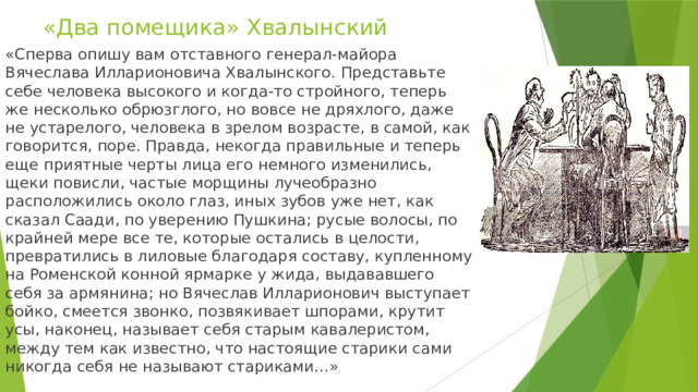«Два помещика» Хвалынский «Сперва опишу вам отставного генерал-майора Вячеслава Илларионовича Хвалынского. Представьте себе человека высокого и когда-то стройного, теперь же несколько обрюзглого, но вовсе не дряхлого, даже не устарелого, человека в зрелом возрасте, в самой, как говорится, поре. Правда, некогда правильные и теперь еще приятные черты лица его немного изменились, щеки повисли, частые морщины лучеобразно расположились около глаз, иных зубов уже нет, как сказал Саади, по уверению Пушкина; русые волосы, по крайней мере все те, которые остались в целости, превратились в лиловые благодаря составу, купленному на Роменской конной ярмарке у жида, выдававшего себя за армянина; но Вячеслав Илларионович выступает бойко, смеется звонко, позвякивает шпорами, крутит усы, наконец, называет себя старым кавалеристом, между тем как известно, что настоящие старики сами никогда себя не называют стариками…» 