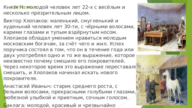 «Лебедянь» Князя Н: молодой человек лет 22-х с весёлым и несколько презрительным лицом. Виктор Хлопаков: маленький, смугленький и худенький человек лет 30-ти, с чёрными волосами, карими глазами и тупым вздёрнутым носом. Хлопаков обладал умением нравиться молодым московским богачам, за счёт чего и жил. Успех поручика состоял в том, что он в течение года или двух употреблял одно и то же выражение, которое неизвестно почему смешило его покровителей. Через некоторое время это выражение переставало смешить, и Хлопаков начинал искать нового покровителя. Анастасей Иваныч: старик среднего роста, с белыми волосами, прекрасными голубыми глазами, любезной улыбкой и приятным, сочным голосом. Баклага: молодой, красивый и чрезвычайно избалованный ямщик. 