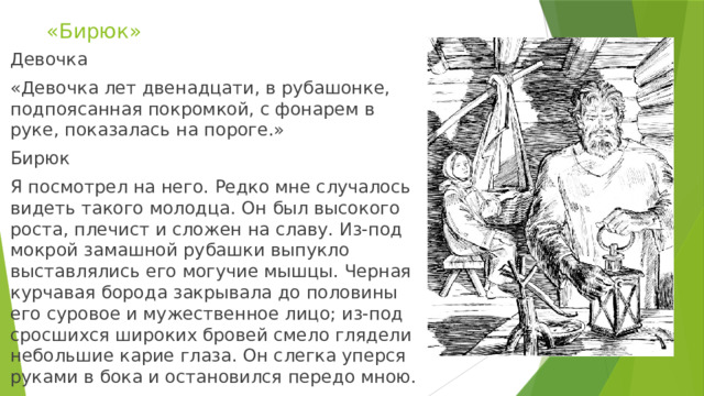 «Бирюк» Девочка «Девочка лет двенадцати, в рубашонке, подпоясанная покромкой, с фонарем в руке, показалась на пороге.» Бирюк Я посмотрел на него. Редко мне случалось видеть такого молодца. Он был высокого роста, плечист и сложен на славу. Из-под мокрой замашной рубашки выпукло выставлялись его могучие мышцы. Черная курчавая борода закрывала до половины его суровое и мужественное лицо; из-под сросшихся широких бровей смело глядели небольшие карие глаза. Он слегка уперся руками в бока и остановился передо мною. 