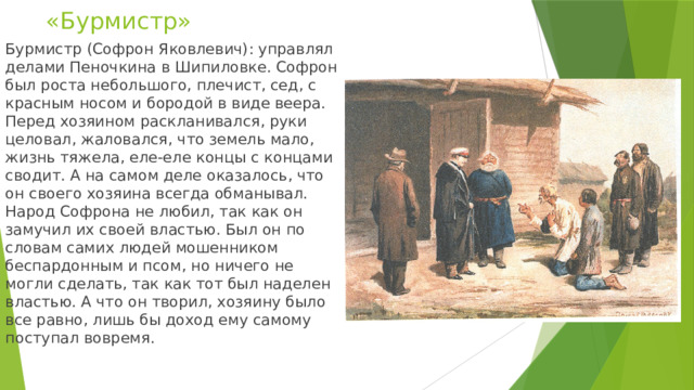 «Бурмистр» Бурмистр (Софрон Яковлевич): управлял делами Пеночкина в Шипиловке. Софрон был роста небольшого, плечист, сед, с красным носом и бородой в виде веера. Перед хозяином раскланивался, руки целовал, жаловался, что земель мало, жизнь тяжела, еле-еле концы с концами сводит. А на самом деле оказалось, что он своего хозяина всегда обманывал. Народ Софрона не любил, так как он замучил их своей властью. Был он по словам самих людей мошенником беспардонным и псом, но ничего не могли сделать, так как тот был наделен властью. А что он творил, хозяину было все равно, лишь бы доход ему самому поступал вовремя. 