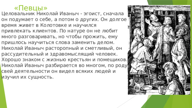 «Певцы» Целовальник Николай Иваныч - эгоист, сначала он подумает о себе, а потом о других. Он долгое время живет в Колотовке и научился привлекать клиентов. По натуре он не любит много разговаривать, но чтобы прожить, ему пришлось научиться слова заменить делом. Николай Иваныч расторопный и сметливый, он рассудительный и здравомыслящий человек. Хорошо знаком с жизнью крестьян и помещиков. Николай Иваныч разбирается во многом, по роду свей деятельности он видел всяких людей и изучил их сущность. 