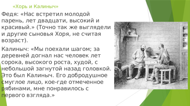 «Хорь и Калиныч» Федя: «Нас встретил молодой парень, лет двадцати, высокий и красивый.» (Точно так же выглядели и другие сыновья Хоря, не считая возраст). Калиныч: «Мы поехали шагом; за деревней догнал нас человек лет сорока, высокого роста, худой, с небольшой загнутой назад головкой. Это был Калиныч. Его добродушное смуглое лицо, кое-где отмеченное рябинами, мне понравилось с первого взгляда.» 