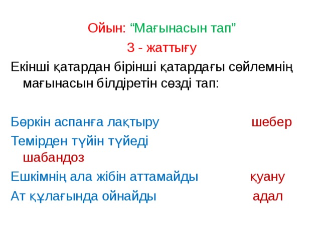 Ойын: “Мағынасын тап” 3 - жаттығу Екінші қатардан бірінші қатардағы сөйлемнің мағынасын білдіретін сөзді тап: Бөркін аспанға лақтыру шебер Темірден түйін түйеді шабандоз Ешкімнің ала жібін аттамайды қуану Ат құлағында ойнайды адал 