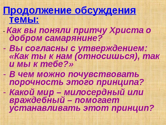 Продолжение обсуждения темы: - Как вы поняли притчу Христа о добром самарянине? Вы согласны с утверждением: «Как ты к нам (относишься), так и мы к тебе?» В чем можно почувствовать порочность этого принципа? Какой мир – милосердный или враждебный – помогает устанавливать этот принцип? 