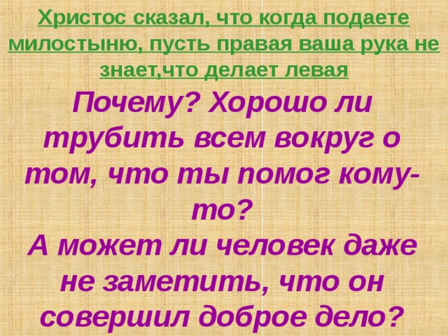 Христос сказал, что когда подаете милостыню, пусть правая ваша рука не знает,что делает левая   Почему? Хорошо ли трубить всем вокруг о том, что ты помог кому-то?  А может ли человек даже не заметить, что он совершил доброе дело? 
