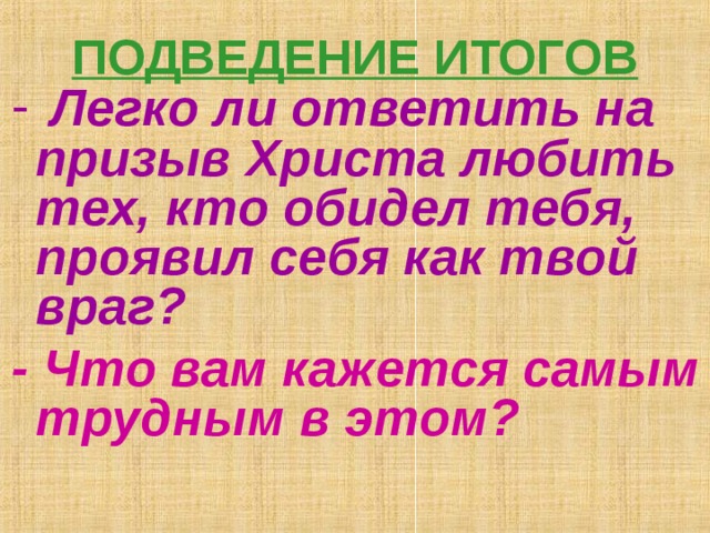 ПОДВЕДЕНИЕ ИТОГОВ    Легко ли ответить на призыв Христа любить тех, кто обидел тебя, проявил себя как твой враг?  - Что вам кажется самым трудным в этом?    