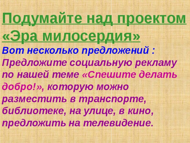 Подумайте над проектом «Эра милосердия»  Вот несколько предложений :  Предложите социальную рекламу по нашей теме «Спешите делать добро!», которую можно разместить в транспорте, библиотеке, на улице, в кино, предложить  на телевидение.   