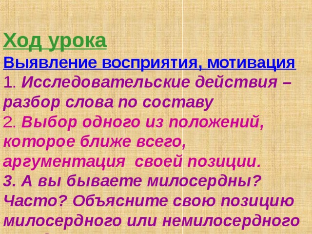  Ход урока  Выявление восприятия, мотивация   1. Исследовательские действия – разбор слова по составу  2. Выбор одного из положений, которое ближе всего, аргументация своей позиции.  3. А вы бываете милосердны? Часто? Объясните свою позицию милосердного или немилосердного поведения.   