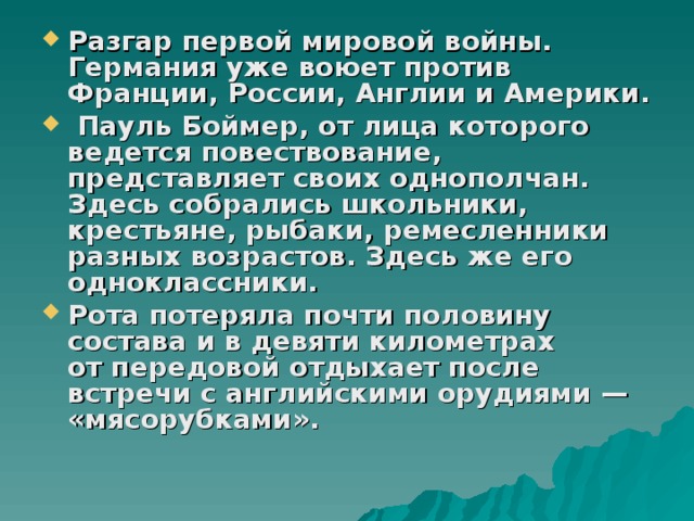 Разгар первой мировой войны. Германия уже воюет против Франции, России, Англии и Америки.  Пауль Боймер, от лица которого ведется повествование, представляет своих однополчан. Здесь собрались школьники, крестьяне, рыбаки, ремесленники разных возрастов. Здесь же его одноклассники. Рота потеряла почти половину состава и в девяти километрах от передовой отдыхает после встречи с английскими орудиями — «мясорубками». 