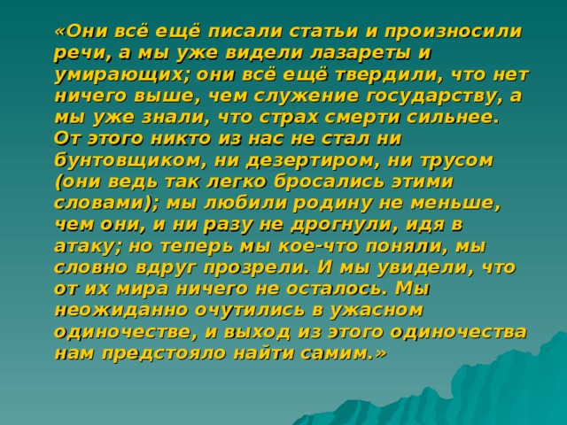  «Они всё ещё писали статьи и произносили речи, а мы уже видели лазареты и умирающих; они всё ещё твердили, что нет ничего выше, чем служение государству, а мы уже знали, что страх смерти сильнее. От этого никто из нас не стал ни бунтовщиком, ни дезертиром, ни трусом (они ведь так легко бросались этими словами); мы любили родину не меньше, чем они, и ни разу не дрогнули, идя в атаку; но теперь мы кое-что поняли, мы словно вдруг прозрели. И мы увидели, что от их мира ничего не осталось. Мы неожиданно очутились в ужасном одиночестве, и выход из этого одиночества нам предстояло найти самим.»   