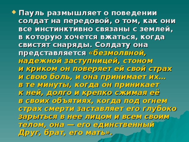 Пауль размышляет о поведении солдат на передовой, о том, как они все инстинктивно связаны с землей, в которую хочется вжаться, когда свистят снаряды. Солдату она представляется  «безмолвной, надежной заступницей, стоном и криком он поверяет ей свой страх и свою боль, и она принимает их… в те минуты, когда он приникает к ней, долго и крепко сжимая её в своих объятиях, когда под огнем страх смерти заставляет его глубоко зарыться в нее лицом и всем своим телом, она — его единственный Друг, брат, его мать». 