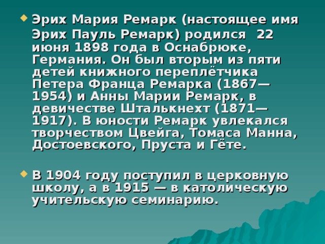 Эрих Мария Ремарк (настоящее имя Эрих Пауль Ремарк) родился  22 июня 1898 года в Оснабрюке, Германия. Он был вторым из пяти детей книжного переплётчика Петера Франца Ремарка (1867—1954) и Анны Марии Ремарк, в девичестве Шталькнехт (1871—1917). В юности Ремарк увлекался творчеством Цвейга, Томаса Манна, Достоевского, Пруста и Гёте.  В 1904 году поступил в церковную школу, а в 1915 — в католическую учительскую семинарию. 