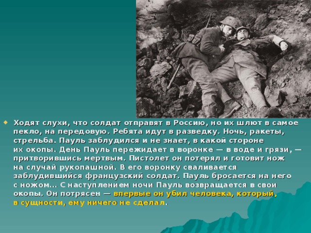 Ходят слухи, что солдат отправят в Россию, но их шлют в самое пекло, на передовую. Ребята идут в разведку. Ночь, ракеты, стрельба. Пауль заблудился и не знает, в какой стороне их окопы. День Пауль пережидает в воронке — в воде и грязи, — притворившись мертвым. Пистолет он потерял и готовит нож на случай рукопашной. В его воронку сваливается заблудившийся французский солдат. Пауль бросается на него с ножом… С наступлением ночи Пауль возвращается в свои окопы. Он потрясен — впервые он убил человека, который, в сущности, ему ничего не сделал . 