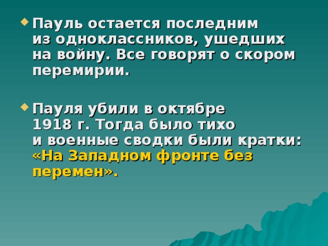 Пауль остается последним из одноклассников, ушедших на войну. Все говорят о скором перемирии.  Пауля убили в октябре 1918 г. Тогда было тихо и военные сводки были кратки: «На Западном фронте без перемен».              