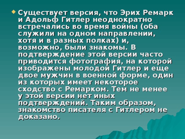Существует версия, что Эрих Ремарк и Адольф Гитлер неоднократно встречались во время войны (оба служили на одном направлении, хотя и в разных полках) и, возможно, были знакомы. В подтверждение этой версии часто приводится фотография, на которой изображены молодой Гитлер и еще двое мужчин в военной форме, один из которых имеет некоторое сходство с Ремарком. Тем не менее у этой версии нет иных подтверждений. Таким образом, знакомство писателя с Гитлером не доказано. 