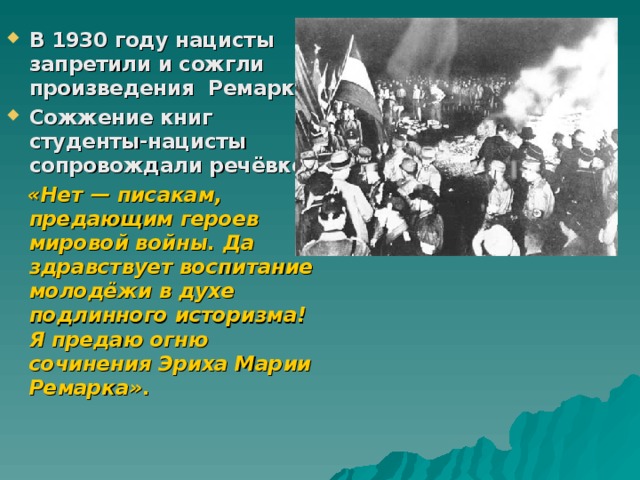 В 1930 году нацисты запретили и сожгли произведения Ремарка. Сожжение книг студенты-нацисты сопровождали речёвкой:  «Нет — писакам, предающим героев мировой войны. Да здравствует воспитание молодёжи в духе подлинного историзма! Я предаю огню сочинения Эриха Марии Ремарка» . 