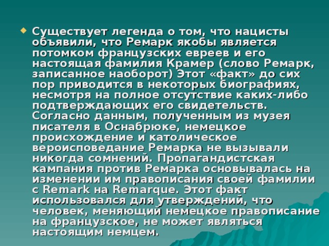 Существует легенда о том, что нацисты объявили, что Ремарк якобы является потомком французских евреев и его настоящая фамилия Крамер (слово Ремарк, записанное наоборот) Этот «факт» до сих пор приводится в некоторых биографиях, несмотря на полное отсутствие каких-либо подтверждающих его свидетельств. Согласно данным, полученным из музея писателя в Оснабрюке, немецкое происхождение и католическое вероисповедание Ремарка не вызывали никогда сомнений. Пропагандистская кампания против Ремарка основывалась на изменении им правописания своей фамилии с Remark на Remarque. Этот факт использовался для утверждений, что человек, меняющий немецкое правописание на французское, не может являться настоящим немцем. 