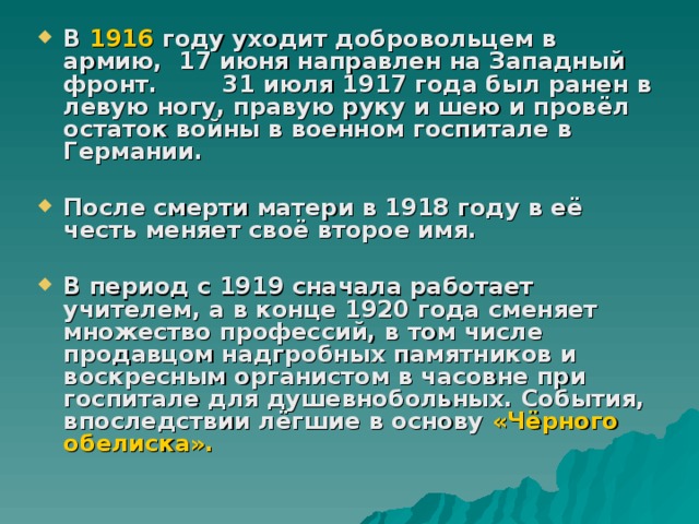 В 1916 году уходит добровольцем в армию, 17 июня направлен на Западный фронт. 31 июля 1917 года был ранен в левую ногу, правую руку и шею и провёл остаток войны в военном госпитале в Германии.  После смерти матери в 1918 году в её честь меняет своё второе имя.  В период с 1919 сначала работает учителем, а в конце 1920 года сменяет множество профессий, в том числе продавцом надгробных памятников и воскресным органистом в часовне при госпитале для душевнобольных. События, впоследствии лёгшие в основу «Чёрного обелиска».   
