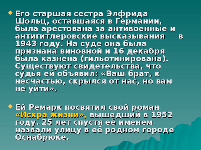 Его старшая сестра Элфрида Шольц, оставшаяся в Германии, была арестована за антивоенные и антигитлеровские высказывания в 1943 году. На суде она была признана виновной и 16 декабря была казнена (гильотинирована). Существуют свидетельства, что судья ей объявил: «Ваш брат, к несчастью, скрылся от нас, но вам не уйти».  Ей Ремарк посвятил свой роман «Искра жизни», вышедший в 1952 году. 25 лет спустя её именем назвали улицу в её родном городе Оснабрюке. 