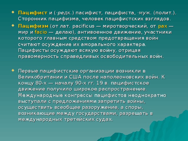 Пацифист  и ( ·редк. ) пасифист, пацифиста, ·муж. (полит.). Сторонник пацифизма, человек пацифистских взглядов. Пацифизм (от лат. pacificus — миротворческий, от pax — мир и facio — делаю), антивоенное движение, участники которого главным средством предотвращения войн считают осуждение их аморального характера. Пацифисты осуждают всякую войну, отрицая правомерность справедливых освободительных войн. Первые пацифистские организации возникли в Великобритании и США после наполеоновских войн. К концу 80-х — началу 90-х гг. 19 в. пацифистское движение получило широкое распространение. Международные конгрессы пацифистов неоднократно выступали с предложениями запретить войны, осуществить всеобщее разоружение, а споры, возникающие между государствами, разрешать в международных третейских судах. 