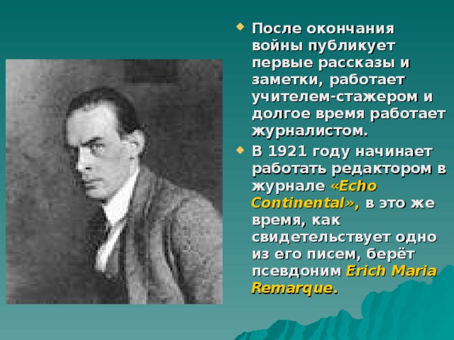 После окончания войны публикует первые рассказы и заметки, работает учителем-стажером и долгое время работает журналистом. В 1921 году начинает работать редактором в журнале « Echo Continental» , в это же время, как свидетельствует одно из его писем, берёт псевдоним Erich Maria Remarque .  