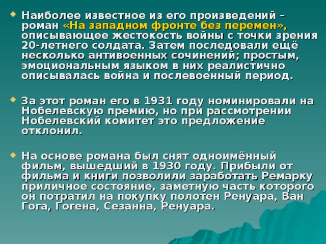 Наиболее известное из его произведений – роман «На западном фронте без перемен», описывающее жестокость войны с точки зрения 20-летнего солдата. Затем последовали ещё несколько антивоенных сочинений; простым, эмоциональным языком в них реалистично описывалась война и послевоенный период.  За этот роман его в 1931 году номинировали на Нобелевскую премию, но при рассмотрении Нобелевский комитет это предложение отклонил.  На основе романа был снят одноимённый фильм, вышедший в 1930 году. Прибыли от фильма и книги позволили заработать Ремарку приличное состояние, заметную часть которого он потратил на покупку полотен Ренуара, Ван Гога, Гогена, Сезанна, Ренуара. 