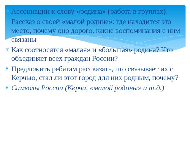 Ассоциации к слову «родина» (работа в группах). Рассказ о своей «малой родине»: где находится это место, почему оно дорого, какие воспоминания с ним связаны Как соотносятся «малая» и «большая» родина? Что объединяет всех граждан России? Предложить ребятам рассказать, что связывает их с Керчью, стал ли этот город для них родным, почему? Символы России (Керчи, «малой родины» и т.д.) 