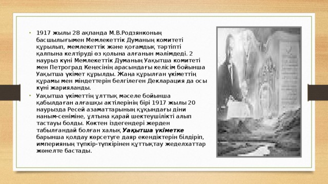 1917 жылы 28 ақпанда М.В.Родзянконың басшылығымен Мемлекеттік Думаның комитеті құрылып, мемлекеттік және қоғамдық тәртіпті қалпына келтіруді өз қолына алғанын мәлімдеді. 2 наурыз күні Мемлекеттік Думаның Уақытша комитеті мен Петроград Кеңесінің арасындағы келісім бойынша Уақытша үкімет құрылды. Жаңа құрылған үкіметтің құрамы мен міндеттерін белгілеген Декларация да осы күні жарияланды. Уақытша үкіметтің ұлттық мәселе бойынша қабылдаған алғашқы актілерінің бірі 1917 жылы 20 наурызда Ресей азаматтарының құқындағы діни наным-сеніміне, ұлтына қарай шектеушілікті алып тастауы болды. Көктен іздегендері жерден табылғандай болған халық Уақытша үкіметке барынша қолдау көрсетуге даяр екендіктерін білдіріп, империяның түпкір-түпкірінен құттықтау жеделхаттар жөнелте бастады. Вставка рисунка 