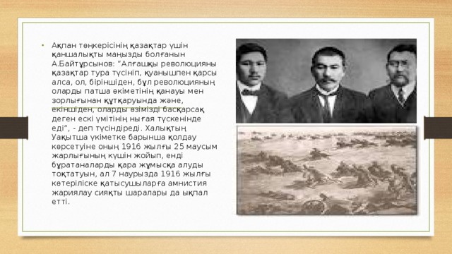 Ақпан төңкерісінің қазақтар үшін қаншалықты маңызды болғанын А.Байтұрсынов: “Алғашқы революцияны қазақтар тура түсініп, қуанышпен қарсы алса, ол, біріншіден, бұл революцияның оларды патша өкіметінің қанауы мен зорлығынан құтқаруында және, екіншіден, оларды өзімізді басқарсақ деген ескі үмітінің нығая түскенінде еді”, - деп түсіндіреді. Халықтың Уақытша үкіметке барынша қолдау көрсетуіне оның 1916 жылғы 25 маусым жарлығының күшін жойып, енді бұратаналарды қара жұмысқа алуды тоқтатуын, ал 7 наурызда 1916 жылғы көтеріліске қатысушыларға амнистия жариялау сияқты шаралары да ықпал етті. 