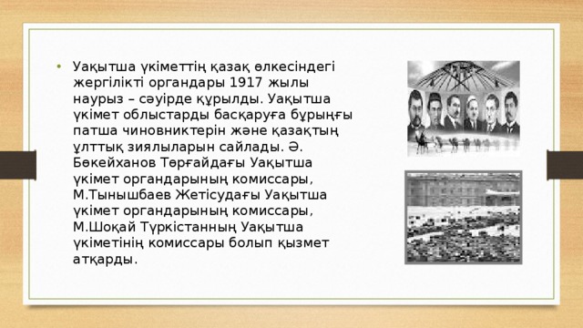 Уақытша үкіметтің қазақ өлкесіндегі жергілікті органдары 1917 жылы наурыз – сәуірде құрылды. Уақытша үкімет облыстарды басқаруға бұрыңғы патша чиновниктерін және қазақтың ұлттық зиялыларын сайлады. Ә. Бөкейханов Төрғайдағы Уақытша үкімет органдарының комиссары, М.Тынышбаев Жетісудағы Уақытша үкімет органдарының комиссары, М.Шоқай Түркістанның Уақытша үкіметінің комиссары болып қызмет атқарды.  