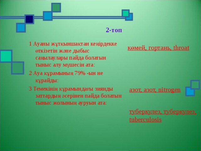  2-топ   1 Ауаны жұтқыншақтан кеңірдекке өткізетін және дыбыс саңылаулары пайда болатын тыныс алу мүшесін ата: 2 Ауа құрамының 79% -ын не құрайды: 3 Темекінің құрамындағы зиянды заттардың әсерінен пайда болатын тыныс жолының ауруын ата: көмей, гортань, throat азот, азот, nitrogen туберкулез, туберкулез, tuberculosis 