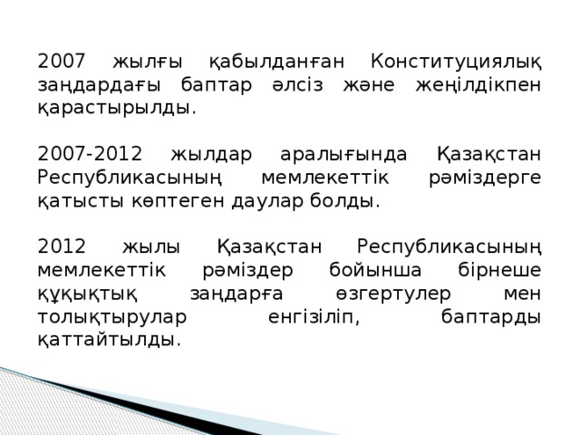 2007 жылғы қабылданған Конституциялық заңдардағы баптар әлсіз және жеңілдікпен қарастырылды. 2007-2012 жылдар аралығында Қазақстан Республикасының мемлекеттік рәміздерге қатысты көптеген даулар болды. 2012 жылы Қазақстан Республикасының мемлекеттік рәміздер бойынша бірнеше құқықтық заңдарға өзгертулер мен толықтырулар енгізіліп, баптарды қаттайтылды. 