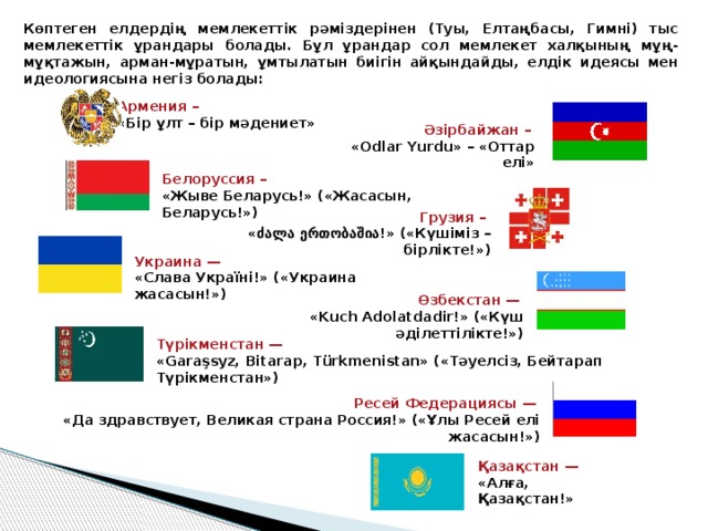 Көптеген елдердің мемлекеттік рәміздерінен (Туы, Елтаңбасы, Гимні) тыс мемлекеттік ұрандары болады. Бұл ұрандар сол мемлекет халқының мұң-мұқтажын, арман-мұратын, ұмтылатын биігін айқындайды, елдік идеясы мен идеологиясына негіз болады: Армения –  «Бір ұлт – бір мәдениет» Әзірбайжан –  «Odlar Yurdu» – «Оттар елі» Белоруссия – «Жыве Беларусь!» («Жасасын, Беларусь!») Грузия – «ძალა ერთობაშია!» («Күшіміз – бірлікте!») Украина — «Слава Україні!» («Украина жасасын!»)   Өзбекстан —  «Kuch Adolatdadir!» («Күш әділеттілікте!») Түрікменстан — «Garaşsyz, Bitarap, Türkmenistan» («Тәуелсіз, Бейтарап Түрікменстан») Ресей Федерациясы — «Да здравствует, Великая страна Россия!» («Ұлы Ресей елі жасасын!») Қазақстан — «Алға, Қазақстан!» 