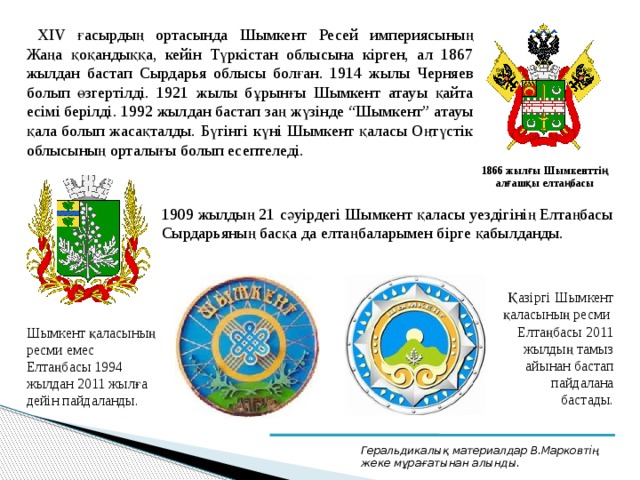ХІV ғасырдың ортасында Шымкент Ресей империясының Жаңа қоқандыққа, кейін Түркістан облысына кірген, ал 1867 жылдан бастап Сырдарья облысы болған. 1914 жылы Черняев болып өзгертілді. 1921 жылы бұрынғы Шымкент атауы қайта есімі берілді. 1992 жылдан бастап заң жүзінде “Шымкент” атауы қала болып жасақталды. Бүгінгі күні Шымкент қаласы Оңтүстік облысының орталығы болып есептеледі.  1866 жылғы Шымкенттің алғашқы елтаңбасы 1909 жылдың 21 сәуірдегі Шымкент қаласы уездігінің Елтаңбасы Сырдарьяның басқа да елтаңбаларымен бірге қабылданды. Қазіргі Шымкент қаласының ресми Елтаңбасы 2011 жылдың тамыз айынан бастап пайдалана бастады. Шымкент қаласының ресми емес Елтаңбасы 1994 жылдан 2011 жылға дейін пайдаланды. Геральдикалық материалдар В.Марковтің жеке мұрағатынан алынды. 