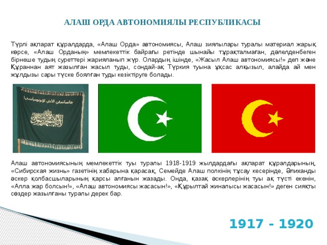АЛАШ ОРДА АВТОНОМИЯЛЫ РЕСПУБЛИКАСЫ Түрлі ақпарат құралдарда, «Алаш Орда» автономиясы, Алаш зиялылары туралы материал жарық көрсе, «Алаш Орданың» мемлекеттік байрағы ретінде шынайы тұрақталмаған, дәлелденбеген бірнеше тудың суреттері жарияланып жүр. Олардың ішінде, «Жасыл Алаш автономиясы!» деп және Құраннан аят жазылған жасыл туды, сондай-ақ Түркия туына ұқсас алқызыл, алайда ай мен жұлдызы сары түске боялған туды кезіктіруге болады. Алаш автономиясының мемлекеттік туы туралы 1918-1919 жылдардағы ақпарат құралдарының, «Сибирская жизнь» газетінің хабарына қарасақ, Семейде Алаш полкінің тұсау кесерінде, Әлиханды әскер қолбасшыларының қарсы алғанын жазады. Онда, қазақ әскерлерінің туы ақ түсті екенін, «Алла жар болсын!», «Алаш автономиясы жасасын!», «Құрылтай жиналысы жасасын!» деген сияқты сөздер жазылғаны туралы дерек бар. 1917 - 1920 