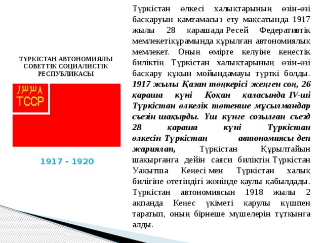 Түркістан өлкесі халықтарының өзін-өзі басқаруын қамтамасыз ету мақсатында 1917 жылы 28 қарашада   Ресей Федеративтік мемлекетіқұрамында құрылған   автономиялық мемлекет. Оның өмірге келуіне кеңестік биліктің Түркістан халықтарының өзін-өзі басқару құқын мойындамауы түрткі болды. 1917 жылы   Қазан төңкерісі   жеңген соң, 26 қараша күні Қоқан қаласында   IV-ші Түркістан өлкелік төтенше мұсылмандар съезін   шақырды. Үш күнге созылған съезд 28 қараша күні Түркістан өлкесін   Түркістан автономиясы   деп жариялап, Түркістан Құрылтайын шақырғанға дейін саяси биліктің   Түркістан Уақытша Кеңесі   мен Түркістан халық билігіне өтетіндігі жөнінде қаулы қабылдады. Түркістан автономиясын 1918 жылы 2 ақпанда Кеңес үкіметі қарулы күшпен таратып, оның бірнеше мүшелерін тұтқынға алды. ТҮРКІСТАН АВТОНОМИЯЛЫ СОВЕТТІК СОЦИАЛИСТІК РЕСПУБЛИКАСЫ 1917 - 1920 
