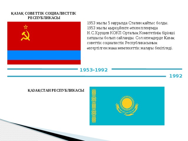 ҚАЗАҚ СОВЕТТІК СОЦИАЛИСТТІК РЕСПУБЛИКАСЫ 1953 жылы 5 наурызда Сталин қайтыс болды. 1953 жылы қыркүйекте өткен пленумда Н.С.Хрущев КОКП Орталық Комитетінің бірінші хатшысы болып сайланды. Сол кезеңдерде Қазақ советтік социалистік Республикасының өзгертілген жаңа мемлекеттік жалауы бекітіледі. 1953-1992 1992 ҚАЗАҚСТАН РЕСПУБЛИКАСЫ 