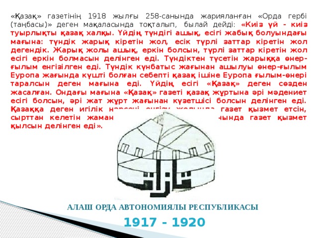 «Қазақ» газетінің 1918 жылғы 258-санында жарияланған «Орда гербі (таңбасы)» деген мақаласында тоқталып,  былай дейді: «Киіз үй - киіз туырлықты қазақ халқы. Үйдің түндігі ашық, есігі жабық болуындағы мағына: түндік жарық кіретін жол, есік түрлі заттар кіретін жол дегендік. Жарық жолы ашық, еркін болсын, түрлі заттар кіретін жол есігі еркін болмасын делінген еді. Түндіктен түсетін жарыққа өнер-ғылым енгізілген еді. Түндік күнбатыс жағынан ашылуы өнер-ғылым Еуропа жағында күшті болған себепті қазақ ішіне Еуропа ғылым-өнері таралсын деген мағына еді. Үйдің есігі «Қазақ» деген сөзден жасалған. Ондағы мағына «Қазақ» газеті қазақ жұртына әрі мәдениет есігі болсын, әрі жат жұрт жағынан күзетшісі болсын делінген еді. Қазаққа деген игілік нәрсені енгізу жолында газет қызмет етсін, сырттан келетін жамандық болса, күзетші орнында газет қызмет қылсын делінген еді». АЛАШ ОРДА АВТОНОМИЯЛЫ РЕСПУБЛИКАСЫ 1917 - 1920 