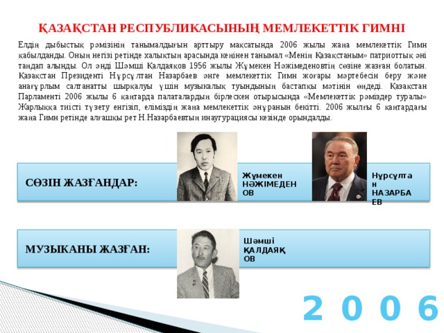 ҚАЗАҚСТАН РЕСПУБЛИКАСЫНЫҢ МЕМЛЕКЕТТІК ГИМНІ Елдің дыбыстық рәмізінің танымалдығын арттыру мақсатында 2006 жылы жаңа мемлекеттік Гимн қабылданды. Оның негізі ретінде халықтың арасында кеңінен танымал «Менің Қазақстаным» патриоттық әні таңдап алынды. Ол әнді Шәмші Қалдаяқов 1956 жылы Жұмекен Нәжімеденовтің сөзіне жазған болатын. Қазақстан Президенті Нұрсұлтан Назарбаев әнге мемлекеттік Гимн жоғары мәртебесін беру және анағұрлым салтанатты шырқалуы үшін музыкалық туындының бастапқы мәтінін өңдеді. Қазақстан Парламенті 2006 жылы 6 қаңтарда палаталардың бірлескен отырысында «Мемлекеттік рәміздер туралы» Жарлыққа тиісті түзету енгізіп, еліміздің жаңа мемлекеттік әнұранын бекітті. 2006 жылғы 6 қаңтардағы жаңа Гимн ретінде алғашқы рет Н.Назарбаевтың инаугурациясы кезінде орындалды.  Жұмекен НӘЖІМЕДЕНОВ Нұрсұлтан НАЗАРБАЕВ СӨЗІН ЖАЗҒАНДАР: Шәмші ҚАЛДАЯҚОВ МУЗЫКАНЫ ЖАЗҒАН: 2 0 0 6 