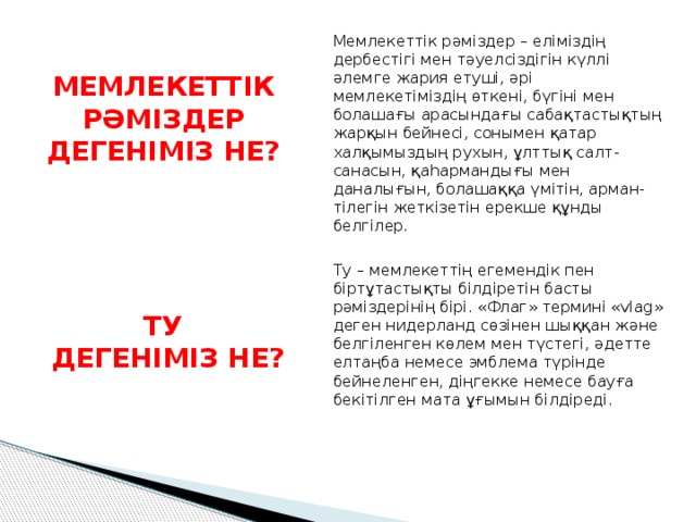 Мемлекеттік рәміздер – еліміздің дербестігі мен тәуелсіздігін күллі әлемге жария етуші, әрі мемлекетіміздің өткені, бүгіні мен болашағы арасындағы сабақтастықтың жарқын бейнесі, сонымен қатар халқымыздың рухын, ұлттық салт-санасын, қаһармандығы мен даналығын, болашаққа үмітін, арман-тілегін жеткізетін ерекше құнды белгілер. МЕМЛЕКЕТТІК РӘМІЗДЕР ДЕГЕНІМІЗ НЕ? Ту – мемлекеттің егемендік пен біртұтастықты білдіретін басты рәміздерінің бірі. «Флаг» термині «vlag» деген нидерланд сөзінен шыққан және белгіленген көлем мен түстегі, әдетте елтаңба немесе эмблема түрінде бейнеленген, діңгекке немесе бауға бекітілген мата ұғымын білдіреді. ТУ  ДЕГЕНІМІЗ НЕ? 