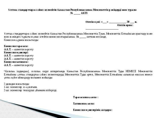 Ұлттық стандарттарға сәйкес келмейтін Қазақстан Республикасының Мемлекеттік рәміздерді жою туралы № _____ АКТІ Өтетін күні: « ___ » _____________ 20 ___ ж. Өтетін орны: _________________________ Ұлттық стандарттарға сәйкес келмейтін Қазақстан Республикасының Мемлекеттік Туын, Мемлекеттік Елтаңбасын ауыстыру және жою жөніндегі тұрақты жұмыс істейтін комиссия отырысының № _____ хаттама негізінде, Комиссия құрамы жасақталды: Комиссия төрағасы: Ә.А.Т. – қызметін көрсету Комиссия мүшелері: Ә.А.Т. – қызметін көрсету Ә.А.Т. – қызметін көрсету Комиссия хатшысы: Ә.А.Т. – қызметін көрсету Қалалық (аудандық), селолық округ аппаратында Қазақстан Республикасының Мемлекеттік Туды НЕМЕСЕ Мемлекеттік Елтаңбаны ұлттық стандартқа сәйкес келмегендерді Мемлекеттік Туды өртеп, Мемлекеттік Елтаңбаны қалыпсыз массаға немесе ұнтақ күйге айналдыру жолымен жойылды. 2 данадан жасақталды: 1-ші экземпляр: іс-құжатына. 2-ші экземпляр: тексеруші ұйымына жіберілді. Төрағасының қолы :  Хатшының қолы:  Комиссия мүшелерінің қолдары: 