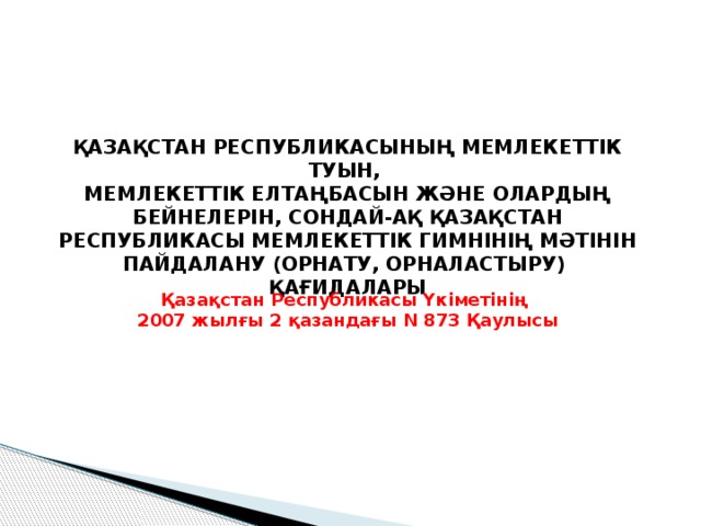 ҚАЗАҚСТАН РЕСПУБЛИКАСЫНЫҢ МЕМЛЕКЕТТІК ТУЫН, МЕМЛЕКЕТТІК ЕЛТАҢБАСЫН ЖӘНЕ ОЛАРДЫҢ БЕЙНЕЛЕРІН, СОНДАЙ-АҚ ҚАЗАҚСТАН РЕСПУБЛИКАСЫ МЕМЛЕКЕТТІК ГИМНІНІҢ МӘТІНІН ПАЙДАЛАНУ (ОРНАТУ, ОРНАЛАСТЫРУ) ҚАҒИДАЛАРЫ  Қазақстан Республикасы Үкіметінің 2007 жылғы 2 қазандағы N 873 Қаулысы 