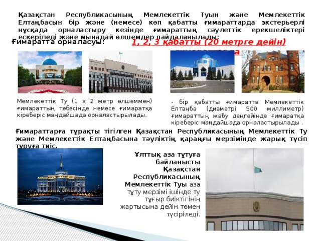 Қазақстан Республикасының Мемлекеттік Туын және Мемлекеттік Елтаңбасын  бір және (немесе) көп қабатты ғимараттарда экстерьерлі нұсқада орналастыру кезінде ғимараттың сәулеттік ерекшеліктері ескеріледі және мынадай өлшемдер пайдаланылады: 1, 2, 3 қабатты (20 метрге дейін)  ғимараттарда  Ғимаратта орналасуы: Мемлекеттік Ту (1 х 2 метр өлшеммен) ғимараттың төбесінде немесе ғимаратқа кіреберіс маңдайшада орналастырылады. - бір қабатты ғимаратта Мемлекеттік Елтаңба (диаметрі 500 миллиметр) ғимараттың жабу деңгейінде ғимаратқа кіреберіс маңдайшада орналастырылады . Ғимараттарға тұрақты тігілген Қазақстан Республикасының Мемлекеттік Ту және Мемлекеттік Елтаңбасына тәуліктің қараңғы мерзімінде жарық түсіп тұруға тиіс. Ұлттық аза тұтуға байланысты Қазақстан Республикасының Мемлекеттік Туы аза тұту мерзімі ішінде ту тұғыр биіктігінің жартысына дейін төмен түсіріледі. 