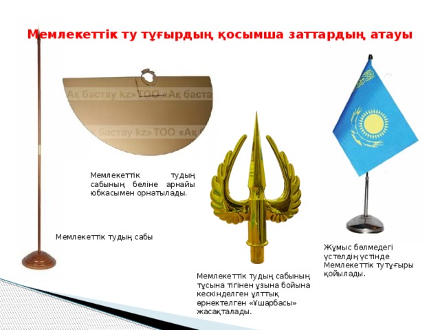 Мемлекеттік ту тұғырдың қосымша заттардың атауы Мемлекеттік тудың сабының беліне арнайы юбкасымен орнатылады. Мемлекеттік тудың сабы Жұмыс бөлмедегі үстелдің үстінде Мемлекеттік тутұғыры қойылады. Мемлекеттік тудың сабының тұсына тігінен ұзына бойына кескінделген ұлттық өрнектелген «Ұшарбасы» жасақталады. 