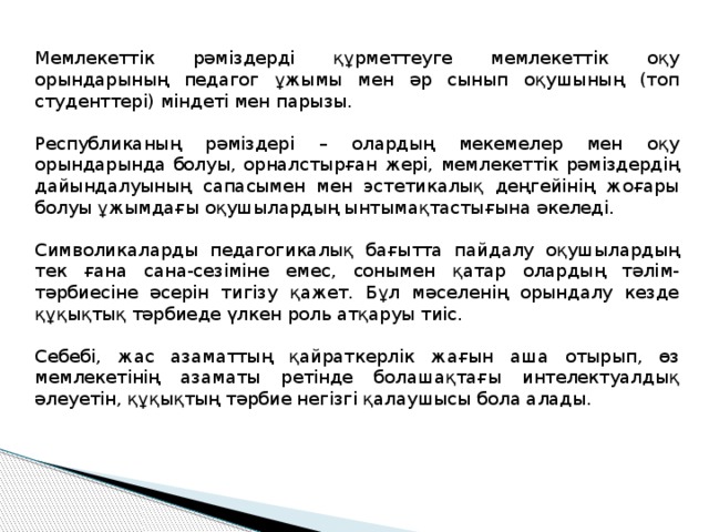 Мемлекеттік рәміздерді құрметтеуге мемлекеттік оқу орындарының педагог ұжымы мен әр сынып оқушының (топ студенттері) міндеті мен парызы. Республиканың рәміздері – олардың мекемелер мен оқу орындарында болуы, орналстырған жері, мемлекеттік рәміздердің дайындалуының сапасымен мен эстетикалық деңгейінің жоғары болуы ұжымдағы оқушылардың ынтымақтастығына әкеледі. Символикаларды педагогикалық бағытта пайдалу оқушылардың тек ғана сана-сезіміне емес, сонымен қатар олардың тәлім-тәрбиесіне әсерін тигізу қажет. Бұл мәселенің орындалу кезде құқықтық тәрбиеде үлкен роль атқаруы тиіс. Себебі, жас азаматтың қайраткерлік жағын аша отырып, өз мемлекетінің азаматы ретінде болашақтағы интелектуалдық әлеуетін, құқықтың тәрбие негізгі қалаушысы бола алады. 