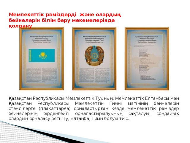 Мемлекеттік рәміздерді және олардың бейнелерін білім беру мекемелерінде қолдану Қазақстан Республикасы Мемлекеттік Туының, Мемлекеттік Елтаңбасы мен Қазақстан Республикасы Мемлекеттік Гимні мәтінінің бейнелерін стенділерге (плакаттарға) орналастырған кезде мемлекеттік рәміздер бейнелерінің бірдеңгейлі орналастырылуының сақталуы, сондай-ақ олардың орналасу реті: Ту, Елтаңба, Гимн болуы тиіс. 
