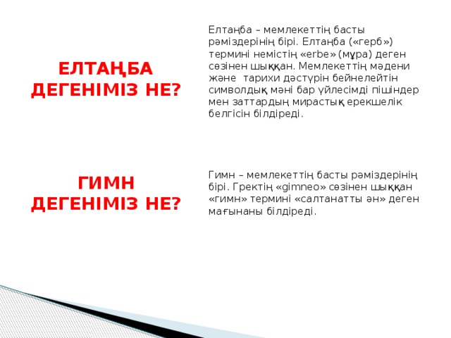 Елтаңба – мемлекеттің басты рәміздерінің бірі. Елтаңба («герб») термині немістің «erbe» (мұра) деген сөзінен шыққан. Мемлекеттің мәдени және  тарихи дәстүрін бейнелейтін символдық мәні бар үйлесімді пішіндер мен заттардың мирастық ерекшелік белгісін білдіреді. ЕЛТАҢБА ДЕГЕНІМІЗ НЕ? Гимн – мемлекеттің басты рәміздерінің бірі. Гректің «gimneo» сөзінен шыққан «гимн» термині «салтанатты ән» деген мағынаны білдіреді. ГИМН ДЕГЕНІМІЗ НЕ? 